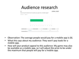 Audience research
• Observation: The average people would pay for a mobile app is £6.
• What this says about my audience: They won’t pay loads for a
mobile app.
• How will your product appeal to this audience: My game may also
be available as a mobile app, so I will adjust the price to be under
the maximum that people will pay for a mobile app.
 