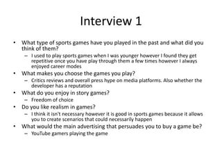 Interview 1
• What type of sports games have you played in the past and what did you
think of them?
– I used to play sports games when I was younger however I found they get
repetitive once you have play through them a few times however I always
enjoyed career modes
• What makes you choose the games you play?
– Critics reviews and overall press hype on media platforms. Also whether the
developer has a reputation
• What do you enjoy in story games?
– Freedom of choice
• Do you like realism in games?
– I think it isn't necessary however it is good in sports games because it allows
you to create scenarios that could necessarily happen
• What would the main advertising that persuades you to buy a game be?
– YouTube gamers playing the game
 