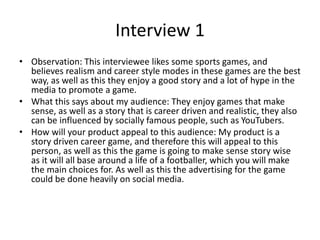 Interview 1
• Observation: This interviewee likes some sports games, and
believes realism and career style modes in these games are the best
way, as well as this they enjoy a good story and a lot of hype in the
media to promote a game.
• What this says about my audience: They enjoy games that make
sense, as well as a story that is career driven and realistic, they also
can be influenced by socially famous people, such as YouTubers.
• How will your product appeal to this audience: My product is a
story driven career game, and therefore this will appeal to this
person, as well as this the game is going to make sense story wise
as it will all base around a life of a footballer, which you will make
the main choices for. As well as this the advertising for the game
could be done heavily on social media.
 