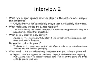 Interview 2
• What type of sports games have you played in the past and what did you
think of them?
– Only really FIFA. I don’t particularly enjoy it I just play it socially with friends.
• What makes you choose the games you play?
– The replay ability and friends that play it. I prefer online games so if they have
a good online scene that attracts me.
• What do you enjoy in story games?
– A good story, something with twists in it and something that progresses as I
progress through the game.
• Do you like realism in games?
– Yes however it is dependant on the type of games. Some games suit cartoon
artwork and less realistic gameplay.
• What would the main advertising that persuades you to buy a game be?
– A good trailer through either streamers playing it and recommending it e.g.
PUBG giving streamers access to closed beta to show off the game and try to
sell it to people that way.
 