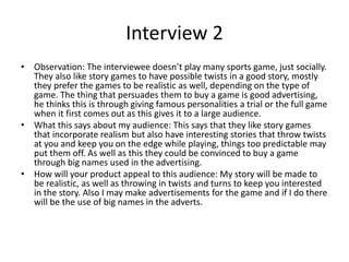 Interview 2
• Observation: The interviewee doesn’t play many sports game, just socially.
They also like story games to have possible twists in a good story, mostly
they prefer the games to be realistic as well, depending on the type of
game. The thing that persuades them to buy a game is good advertising,
he thinks this is through giving famous personalities a trial or the full game
when it first comes out as this gives it to a large audience.
• What this says about my audience: This says that they like story games
that incorporate realism but also have interesting stories that throw twists
at you and keep you on the edge while playing, things too predictable may
put them off. As well as this they could be convinced to buy a game
through big names used in the advertising.
• How will your product appeal to this audience: My story will be made to
be realistic, as well as throwing in twists and turns to keep you interested
in the story. Also I may make advertisements for the game and if I do there
will be the use of big names in the adverts.
 