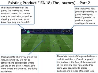 Existing Product FIFA 18 (The Journey) – Part 2
This shows you how
you are performing in
game, making you
know if you need to
produce a higher
quality performance
This shows the score of the
game, this making you know
what you have to do to make
sure your team wins, as well as
showing you the time, so you
know how long you have left.
This highlights where you are on the
field, meaning you will not be
confused and possibly lose where
you are on the pitch, it means you
know where and what you are doing
at all times.
The whole layout of the game feels very
realistic and this is it’s main appeal to
the audience, the flow of the game and
all the licensing they have make this
game very appealing to a large
audience and a range of football fans.
 
