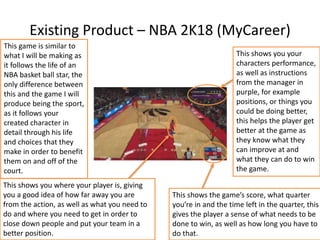 Existing Product – NBA 2K18 (MyCareer)
This shows you your
characters performance,
as well as instructions
from the manager in
purple, for example
positions, or things you
could be doing better,
this helps the player get
better at the game as
they know what they
can improve at and
what they can do to win
the game.
This shows the game’s score, what quarter
you’re in and the time left in the quarter, this
gives the player a sense of what needs to be
done to win, as well as how long you have to
do that.
This shows you where your player is, giving
you a good idea of how far away you are
from the action, as well as what you need to
do and where you need to get in order to
close down people and put your team in a
better position.
This game is similar to
what I will be making as
it follows the life of an
NBA basket ball star, the
only difference between
this and the game I will
produce being the sport,
as it follows your
created character in
detail through his life
and choices that they
make in order to benefit
them on and off of the
court.
 