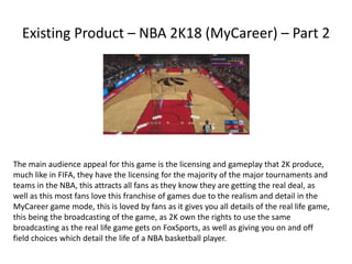 Existing Product – NBA 2K18 (MyCareer) – Part 2
The main audience appeal for this game is the licensing and gameplay that 2K produce,
much like in FIFA, they have the licensing for the majority of the major tournaments and
teams in the NBA, this attracts all fans as they know they are getting the real deal, as
well as this most fans love this franchise of games due to the realism and detail in the
MyCareer game mode, this is loved by fans as it gives you all details of the real life game,
this being the broadcasting of the game, as 2K own the rights to use the same
broadcasting as the real life game gets on FoxSports, as well as giving you on and off
field choices which detail the life of a NBA basketball player.
 