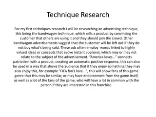 Technique Research
For my first techniques research I will be researching an advertising technique,
this being the bandwagon technique, which sells a product by convincing the
customer that others are using it and they should join the crowd. Other
bandwagon advertisements suggest that the customer will be left out if they do
not buy what’s being sold. These ads often employ words linked to highly
valued ideas or concepts that evoke instant approval, which may or may not
relate to the subject of the advertisement. “America loves…” connects
patriotism with a product, creating an automatic positive response, this can also
be used in a way that shows the audience that if they enjoy something they may
also enjoy this, for example "FIFA fan's love...", this will show fans of this game
genre that this may be similar, or may have endorsement from the game itself,
as well as a lot of the fans of the game, who will have a lot in common with the
person if they are interested in this franchise.
 