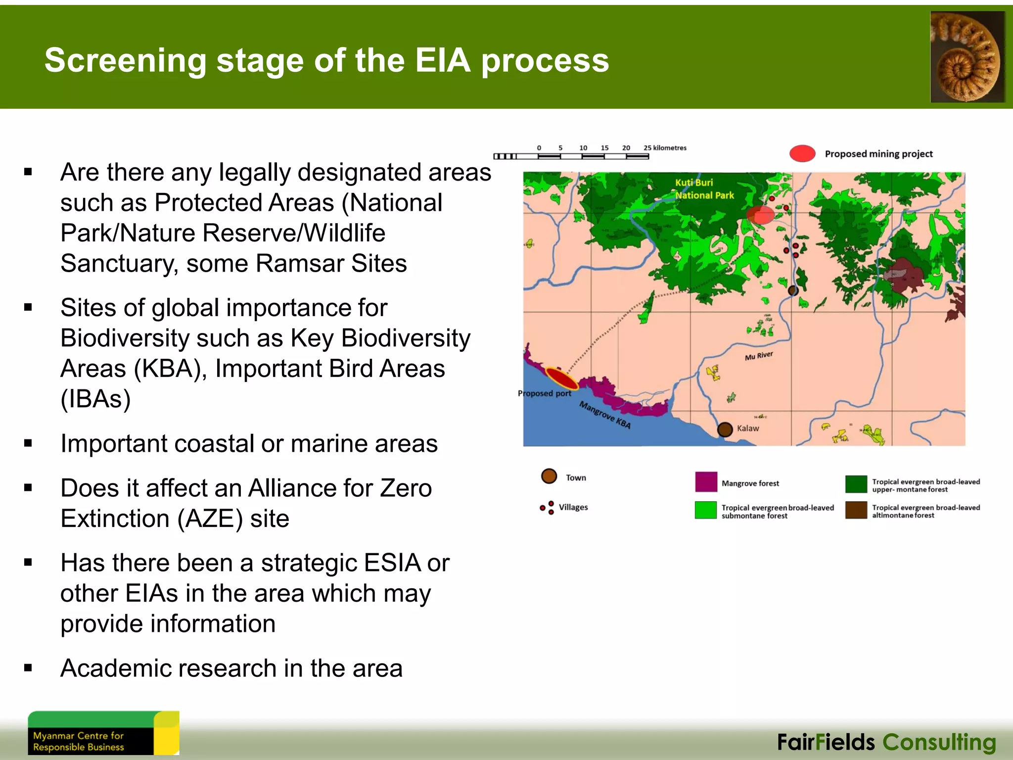 FairFields Consulting
Screening stage of the EIA process
▪ Are there any legally designated areas
such as Protected Areas (National
Park/Nature Reserve/Wildlife
Sanctuary, some Ramsar Sites
▪ Sites of global importance for
Biodiversity such as Key Biodiversity
Areas (KBA), Important Bird Areas
(IBAs)
▪ Important coastal or marine areas
▪ Does it affect an Alliance for Zero
Extinction (AZE) site
▪ Has there been a strategic ESIA or
other EIAs in the area which may
provide information
▪ Academic research in the area
 