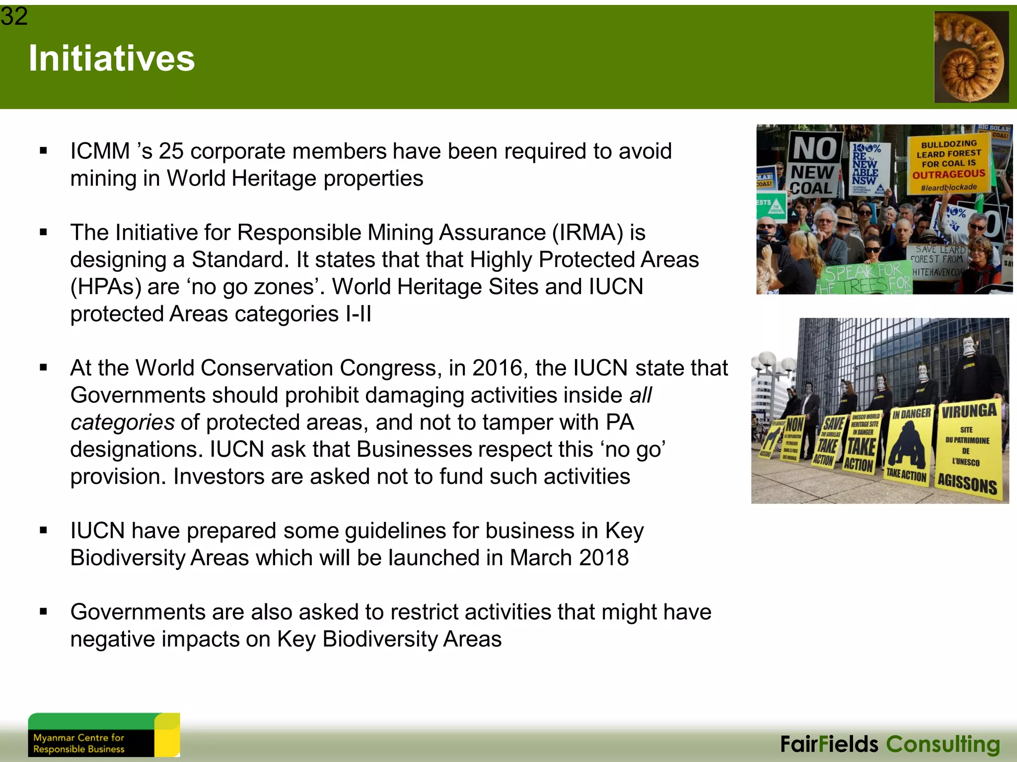 FairFields Consulting
Initiatives
32
▪ ICMM ’s 25 corporate members have been required to avoid
mining in World Heritage properties
▪ The Initiative for Responsible Mining Assurance (IRMA) is
designing a Standard. It states that that Highly Protected Areas
(HPAs) are ‘no go zones’. World Heritage Sites and IUCN
protected Areas categories I-II
▪ At the World Conservation Congress, in 2016, the IUCN state that
Governments should prohibit damaging activities inside all
categories of protected areas, and not to tamper with PA
designations. IUCN ask that Businesses respect this ‘no go’
provision. Investors are asked not to fund such activities
▪ IUCN have prepared some guidelines for business in Key
Biodiversity Areas which will be launched in March 2018
▪ Governments are also asked to restrict activities that might have
negative impacts on Key Biodiversity Areas
 