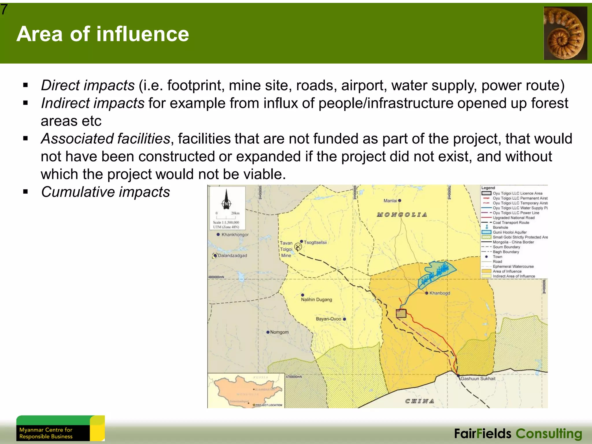 FairFields Consulting
Area of influence
7
▪ Direct impacts (i.e. footprint, mine site, roads, airport, water supply, power route)
▪ Indirect impacts for example from influx of people/infrastructure opened up forest
areas etc
▪ Associated facilities, facilities that are not funded as part of the project, that would
not have been constructed or expanded if the project did not exist, and without
which the project would not be viable.
▪ Cumulative impacts
 