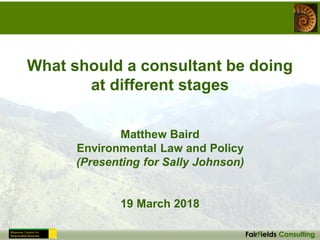 FairFields Consulting
What should a consultant be doing
at different stages
Matthew Baird
Environmental Law and Policy
(Presenting for Sally Johnson)
19 March 2018
 
