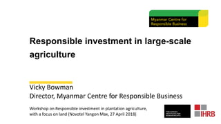 Responsible investment in large-scale
agriculture
Vicky Bowman
Director, Myanmar Centre for Responsible Business
Workshop on Responsible investment in plantation agriculture,
with a focus on land (Novotel Yangon Max, 27 April 2018)
 
