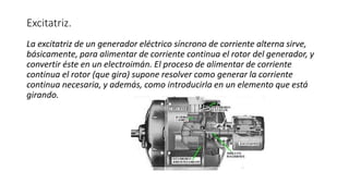 Excitatriz.
La excitatriz de un generador eléctrico síncrono de corriente alterna sirve,
básicamente, para alimentar de corriente continua el rotor del generador, y
convertir éste en un electroimán. El proceso de alimentar de corriente
continua el rotor (que gira) supone resolver como generar la corriente
continua necesaria, y además, como introducirla en un elemento que está
girando.
 