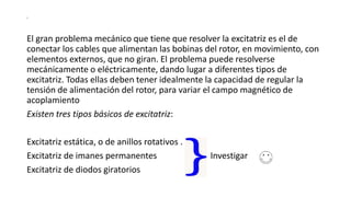 s
El gran problema mecánico que tiene que resolver la excitatriz es el de
conectar los cables que alimentan las bobinas del rotor, en movimiento, con
elementos externos, que no giran. El problema puede resolverse
mecánicamente o eléctricamente, dando lugar a diferentes tipos de
excitatriz. Todas ellas deben tener idealmente la capacidad de regular la
tensión de alimentación del rotor, para variar el campo magnético de
acoplamiento
Existen tres tipos básicos de excitatriz:
Excitatriz estática, o de anillos rotativos .
Excitatriz de imanes permanentes Investigar
Excitatriz de diodos giratorios
 