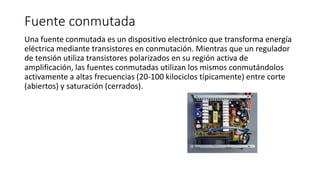 Fuente conmutada
Una fuente conmutada es un dispositivo electrónico que transforma energía
eléctrica mediante transistores en conmutación. Mientras que un regulador
de tensión utiliza transistores polarizados en su región activa de
amplificación, las fuentes conmutadas utilizan los mismos conmutándolos
activamente a altas frecuencias (20-100 kilociclos típicamente) entre corte
(abiertos) y saturación (cerrados).
 
