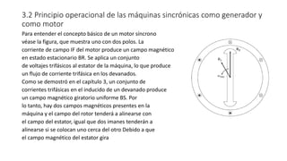 3.2 Principio operacional de las máquinas sincrónicas como generador y
como motor
Para entender el concepto básico de un motor síncrono
véase la figura, que muestra uno con dos polos. La
corriente de campo IF del motor produce un campo magnético
en estado estacionario BR. Se aplica un conjunto
de voltajes trifásicos al estator de la máquina, lo que produce
un flujo de corriente trifásica en los devanados.
Como se demostró en el capítulo 3, un conjunto de
corrientes trifásicas en el inducido de un devanado produce
un campo magnético giratorio uniforme BS. Por
lo tanto, hay dos campos magnéticos presentes en la
máquina y el campo del rotor tenderá a alinearse con
el campo del estator, igual que dos imanes tenderán a
alinearse si se colocan uno cerca del otro Debido a que
el campo magnético del estator gira
 