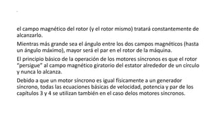 s
el campo magnético del rotor (y el rotor mismo) tratará constantemente de
alcanzarlo.
Mientras más grande sea el ángulo entre los dos campos magnéticos (hasta
un ángulo máximo), mayor será el par en el rotor de la máquina.
El principio básico de la operación de los motores síncronos es que el rotor
“persigue” al campo magnético giratorio del estator alrededor de un círculo
y nunca lo alcanza.
Debido a que un motor síncrono es igual físicamente a un generador
síncrono, todas las ecuaciones básicas de velocidad, potencia y par de los
capítulos 3 y 4 se utilizan también en el caso delos motores síncronos.
 