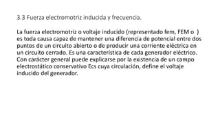 3.3 Fuerza electromotriz inducida y frecuencia.
La fuerza electromotriz o voltaje inducido (representado fem, FEM o )
es toda causa capaz de mantener una diferencia de potencial entre dos
puntos de un circuito abierto o de producir una corriente eléctrica en
un circuito cerrado. Es una característica de cada generador eléctrico.
Con carácter general puede explicarse por la existencia de un campo
electrostático conservativo Ecs cuya circulación, define el voltaje
inducido del generador.
 