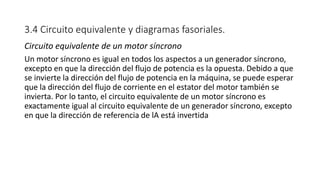 3.4 Circuito equivalente y diagramas fasoriales.
Circuito equivalente de un motor síncrono
Un motor síncrono es igual en todos los aspectos a un generador síncrono,
excepto en que la dirección del flujo de potencia es la opuesta. Debido a que
se invierte la dirección del flujo de potencia en la máquina, se puede esperar
que la dirección del flujo de corriente en el estator del motor también se
invierta. Por lo tanto, el circuito equivalente de un motor síncrono es
exactamente igual al circuito equivalente de un generador síncrono, excepto
en que la dirección de referencia de lA está invertida
 