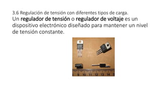 3.6 Regulación de tensión con diferentes tipos de carga.
Un regulador de tensión o regulador de voltaje es un
dispositivo electrónico diseñado para mantener un nivel
de tensión constante.
 
