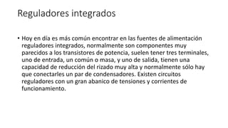 Reguladores integrados
• Hoy en día es más común encontrar en las fuentes de alimentación
reguladores integrados, normalmente son componentes muy
parecidos a los transistores de potencia, suelen tener tres terminales,
uno de entrada, un común o masa, y uno de salida, tienen una
capacidad de reducción del rizado muy alta y normalmente sólo hay
que conectarles un par de condensadores. Existen circuitos
reguladores con un gran abanico de tensiones y corrientes de
funcionamiento.
 