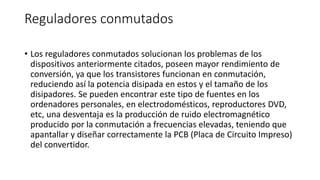 Reguladores conmutados
• Los reguladores conmutados solucionan los problemas de los
dispositivos anteriormente citados, poseen mayor rendimiento de
conversión, ya que los transistores funcionan en conmutación,
reduciendo así la potencia disipada en estos y el tamaño de los
disipadores. Se pueden encontrar este tipo de fuentes en los
ordenadores personales, en electrodomésticos, reproductores DVD,
etc, una desventaja es la producción de ruido electromagnético
producido por la conmutación a frecuencias elevadas, teniendo que
apantallar y diseñar correctamente la PCB (Placa de Circuito Impreso)
del convertidor.
 