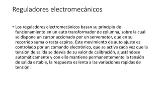 Reguladores electromecánicos
• Los reguladores electromecánicos basan su principio de
funcionamiento en un auto transformador de columna, sobre la cual
se dispone un cursor accionado por un servomotor, que en su
recorrido suma o resta espiras. Este movimiento de auto ajuste es
controlado por un comando electrónico, que se activa cada vez que la
tensión de salida se desvía de su valor de calibración, ajustándose
automáticamente y con ello mantiene permanentemente la tensión
de salida estable, la respuesta es lenta a las variaciones rápidas de
tensión.
 