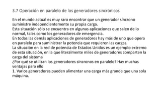3.7 Operación en paralelo de los generadores sincrónicos
En el mundo actual es muy raro encontrar que un generador síncrono
suministre independientemente su propia carga.
Esta situación sólo se encuentra en algunas aplicaciones que salen de lo
normal, tales como los generadores de emergencia.
En todas las demás aplicaciones de generadores hay más de uno que opera
en paralelo para suministrar la potencia que requieren las cargas.
La situación en la red de potencia de Estados Unidos es un ejemplo extremo
de esta situación, en la que literalmente miles de generadores comparten la
carga del sistema
¿Por qué se utilizan los generadores síncronos en paralelo? Hay muchas
ventajas para ello
1. Varios generadores pueden alimentar una carga más grande que una sola
máquina.
 