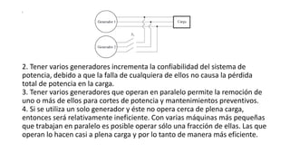 s
2. Tener varios generadores incrementa la confiabilidad del sistema de
potencia, debido a que la falla de cualquiera de ellos no causa la pérdida
total de potencia en la carga.
3. Tener varios generadores que operan en paralelo permite la remoción de
uno o más de ellos para cortes de potencia y mantenimientos preventivos.
4. Si se utiliza un solo generador y éste no opera cerca de plena carga,
entonces será relativamente ineficiente. Con varias máquinas más pequeñas
que trabajan en paralelo es posible operar sólo una fracción de ellas. Las que
operan lo hacen casi a plena carga y por lo tanto de manera más eficiente.
 