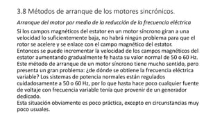 3.8 Métodos de arranque de los motores sincrónicos.
Arranque del motor por medio de la reducción de la frecuencia eléctrica
Si los campos magnéticos del estator en un motor síncrono giran a una
velocidad lo suficientemente baja, no habrá ningún problema para que el
rotor se acelere y se enlace con el campo magnético del estator.
Entonces se puede incrementar la velocidad de los campos magnéticos del
estator aumentando gradualmente fe hasta su valor normal de 50 o 60 Hz.
Este método de arranque de un motor síncrono tiene mucho sentido, pero
presenta un gran problema: ¿de dónde se obtiene la frecuencia eléctrica
variable? Los sistemas de potencia normales están regulados
cuidadosamente a 50 o 60 Hz, por lo que hasta hace poco cualquier fuente
de voltaje con frecuencia variable tenía que provenir de un generador
dedicado.
Esta situación obviamente es poco práctica, excepto en circunstancias muy
poco usuales.
 