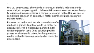S
Una vez que se apaga el motor de arranque, el eje de la máquina pierde
velocidad, el campo magnético del rotor BR se retrasa con respecto a Bnet y
la máquina síncrona comienza a comportarse como motor. Una vez que se
completa la conexión en paralelo, el motor síncrono se puede cargar de
manera normal.
Para muchos de los motores síncronos de tamaño
mediano a grande, la utilización de un motor de
arranque externo o el arranque por medio del
excitador pueden ser la única solución posible,
ya que los sistemas de potencia a los que están
unidos probablemente no soportan las corrientes
de arranque.
 