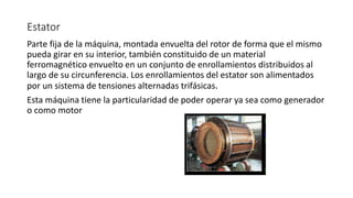 Estator
Parte fija de la máquina, montada envuelta del rotor de forma que el mismo
pueda girar en su interior, también constituido de un material
ferromagnético envuelto en un conjunto de enrollamientos distribuidos al
largo de su circunferencia. Los enrollamientos del estator son alimentados
por un sistema de tensiones alternadas trifásicas.
Esta máquina tiene la particularidad de poder operar ya sea como generador
o como motor
 