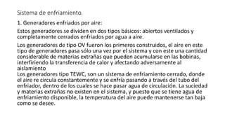 Sistema de enfriamiento.
1. Generadores enfriados por aire:
Estos generadores se dividen en dos tipos básicos: abiertos ventilados y
completamente cerrados enfriados por agua a aire.
Los generadores de tipo OV fueron los primeros construidos, el aire en este
tipo de generadores pasa sólo una vez por el sistema y con este una cantidad
considerable de materias extrañas que pueden acumularse en las bobinas,
interfiriendo la transferencia de calor y afectando adversamente al
aislamiento
Los generadores tipo TEWC, son un sistema de enfriamiento cerrado, donde
el aire re circula constantemente y se enfría pasando a través del tubo del
enfriador, dentro de los cuales se hace pasar agua de circulación. La suciedad
y materias extrañas no existen en el sistema, y puesto que se tiene agua de
enfriamiento disponible, la temperatura del aire puede mantenerse tan baja
como se desee.
 