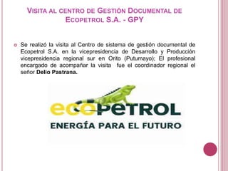 VISITA AL CENTRO DE GESTIÓN DOCUMENTAL DE
ECOPETROL S.A. - GPY
 Se realizó la visita al Centro de sistema de gestión documental de
Ecopetrol S.A. en la vicepresidencia de Desarrollo y Producción
vicepresidencia regional sur en Orito (Putumayo); El profesional
encargado de acompañar la visita fue el coordinador regional el
señor Delio Pastrana.
 