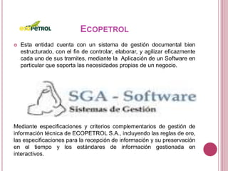 ECOPETROL
 Esta entidad cuenta con un sistema de gestión documental bien
estructurado, con el fin de controlar, elaborar, y agilizar eficazmente
cada uno de sus tramites, mediante la Aplicación de un Software en
particular que soporta las necesidades propias de un negocio.
Mediante especificaciones y criterios complementarios de gestión de
información técnica de ECOPETROL S.A., incluyendo las reglas de oro,
las especificaciones para la recepción de información y su preservación
en el tiempo y los estándares de información gestionada en
interactivos.
 