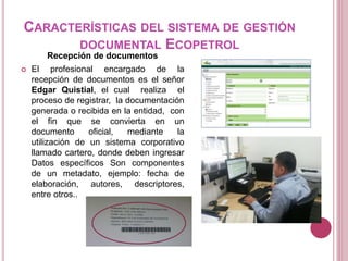 CARACTERÍSTICAS DEL SISTEMA DE GESTIÓN
DOCUMENTAL ECOPETROL
Recepción de documentos
 El profesional encargado de la
recepción de documentos es el señor
Edgar Quistial, el cual realiza el
proceso de registrar, la documentación
generada o recibida en la entidad, con
el fin que se convierta en un
documento oficial, mediante la
utilización de un sistema corporativo
llamado cartero, donde deben ingresar
Datos específicos Son componentes
de un metadato, ejemplo: fecha de
elaboración, autores, descriptores,
entre otros..
 