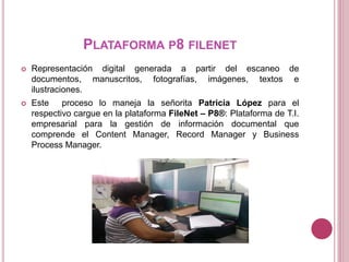 PLATAFORMA P8 FILENET
 Representación digital generada a partir del escaneo de
documentos, manuscritos, fotografías, imágenes, textos e
ilustraciones.
 Este proceso lo maneja la señorita Patricia López para el
respectivo cargue en la plataforma FileNet – P8®: Plataforma de T.I.
empresarial para la gestión de información documental que
comprende el Content Manager, Record Manager y Business
Process Manager.
 