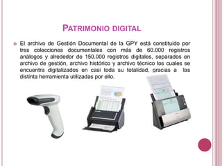 PATRIMONIO DIGITAL
 El archivo de Gestión Documental de la GPY está constituido por
tres colecciones documentales con más de 60.000 registros
análogos y alrededor de 150.000 registros digitales, separados en
archivo de gestión, archivo histórico y archivo técnico los cuales se
encuentra digitalizados en casi toda su totalidad, gracias a las
distinta herramienta utilizadas por ello.
 