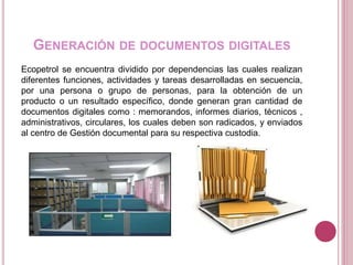 GENERACIÓN DE DOCUMENTOS DIGITALES
Ecopetrol se encuentra dividido por dependencias las cuales realizan
diferentes funciones, actividades y tareas desarrolladas en secuencia,
por una persona o grupo de personas, para la obtención de un
producto o un resultado específico, donde generan gran cantidad de
documentos digitales como : memorandos, informes diarios, técnicos ,
administrativos, circulares, los cuales deben son radicados, y enviados
al centro de Gestión documental para su respectiva custodia.
 