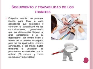 SEGUIMIENTO Y TRAZABILIDAD DE LOS
TRAMITES
 Ecopetrol cuenta con personal
idóneo para llevar a cabo
actividades que garanticen y
controlen la trazabilidad de las
comunicaciones, garantizando
que los documentos lleguen al
área competente o a su
destinatario, por medio físico a
través de la persona encargada
para tal fin (patinador), correos
certificados, o por medio digital,
mediante la utilización de
plataformas establecidas por la
entidad (P8, cartero y correo
electrónico y empresarial)
 