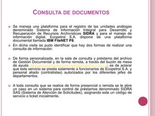 CONSULTA DE DOCUMENTOS
 Se maneja una plataforma para el registro de las unidades análogas
denominado Sistema de Información Integral para Desarrollo y
Recuperación de Recursos Archivísticos SIDRA y para el manejo de
información digital, Ecopetrol S.A. dispone de una plataforma
documental llamada IBM FileNET P8.
 En dicha visita se pudo identificar que hay dos formas de realizar una
consulta de información:
 De forma personalizada, en la sala de consulta y préstamo del archivo
de Gestión Documental y de forma remota, a través del buzón de mesa
de ayuda atencion.gestiondocumental@ecopetrol.com.co; es de aclarar
que este servicio se presta solamente a funcionarios de Ecopetrol S.A. y
personal aliado (contratistas) autorizados por los diferentes jefes de
departamentos.
 A toda consulta que se realice de forma presencial o remota se le abre
un caso en un sistema para control de préstamos denominado SIDRA
SAS (Sistema de Atención de Solicitudes), asignando este un código de
servicio o ticket inicialmente.
 