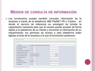 MEDIOS DE CONSULTA DE INFORMACIÓN
 Los funcionarios pueden también consultar información de la
empresa a través de la plataforma IBM FileNET P8 o Cartero en
donde el servicio de referencia se encargará de brindar la
capacitación necesaria para que el usuario pueda acceder de forma
rápida a la plataforma de su interés y encontrar la información de su
requerimiento, los permisos de acceso a esta plataforma están
ligados al área de la empresa a la que el funcionario pertenece.
 