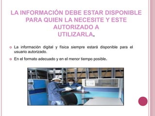 LA INFORMACIÓN DEBE ESTAR DISPONIBLE
PARA QUIEN LA NECESITE Y ESTE
AUTORIZADO A
UTILIZARLA.
 La información digital y física siempre estará disponible para el
usuario autorizado.
 En el formato adecuado y en el menor tiempo posible.
 