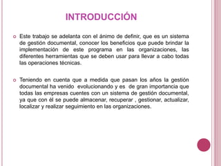INTRODUCCIÓN
 Este trabajo se adelanta con el ánimo de definir, que es un sistema
de gestión documental, conocer los beneficios que puede brindar la
implementación de este programa en las organizaciones, las
diferentes herramientas que se deben usar para llevar a cabo todas
las operaciones técnicas.
 Teniendo en cuenta que a medida que pasan los años la gestión
documental ha venido evolucionando y es de gran importancia que
todas las empresas cuentes con un sistema de gestión documental,
ya que con él se puede almacenar, recuperar , gestionar, actualizar,
localizar y realizar seguimiento en las organizaciones.
 