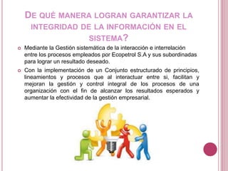 DE QUÉ MANERA LOGRAN GARANTIZAR LA
INTEGRIDAD DE LA INFORMACIÓN EN EL
SISTEMA?
 Mediante la Gestión sistemática de la interacción e interrelación
entre los procesos empleados por Ecopetrol S.A y sus subordinadas
para lograr un resultado deseado.
 Con la implementación de un Conjunto estructurado de principios,
lineamientos y procesos que al interactuar entre si, facilitan y
mejoran la gestión y control integral de los procesos de una
organización con el fin de alcanzar los resultados esperados y
aumentar la efectividad de la gestión empresarial.
 