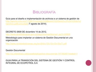 BIBLIOGRAFÍA
Guía para el diseño e implementación de archivos e un sistema de gestión de
http://eprints.rclis.org/17358/1/mercado%20Beatriz%20Gesti%c3%3n%20de%2
0archivo.pdf(consultado:7 agosto de 2014).
DECRETO 2609 DE diciembre 14 de 2012,
http://www.alcaldiabogota.gov.co/sisjur/normas/Norma1.jsp?i=50958
Metodología para implantar un sistema de Gestión Documental en una
organización
http://www.revistasbolivianas.org.bo/df/rb/v10n15/v10n15a11.pdf
Gestión Documental
http://es.slideshare.net/josealbalat/gestion-documental-14736045?related=1
GUIA PARA LA TRANSICIÓN DEL SISTEMA DE GESTIÓN Y CONTROL
INTEGRAL DE ECOPETROL S.A
 