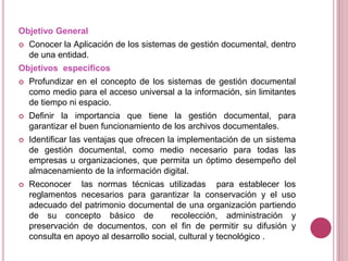 Objetivo General
 Conocer la Aplicación de los sistemas de gestión documental, dentro
de una entidad.
Objetivos específicos
 Profundizar en el concepto de los sistemas de gestión documental
como medio para el acceso universal a la información, sin limitantes
de tiempo ni espacio.
 Definir la importancia que tiene la gestión documental, para
garantizar el buen funcionamiento de los archivos documentales.
 Identificar las ventajas que ofrecen la implementación de un sistema
de gestión documental, como medio necesario para todas las
empresas u organizaciones, que permita un óptimo desempeño del
almacenamiento de la información digital.
 Reconocer las normas técnicas utilizadas para establecer los
reglamentos necesarios para garantizar la conservación y el uso
adecuado del patrimonio documental de una organización partiendo
de su concepto básico de recolección, administración y
preservación de documentos, con el fin de permitir su difusión y
consulta en apoyo al desarrollo social, cultural y tecnológico .
 