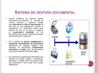 SISTEMA DE GESTIÓN DOCUMENTAL
 Cuando hablamos de sistemas gestión
documental nos referimos al conjunto de
normas, técnicas y prácticas usadas
para administrar el flujo de documentos de
todo tipo en una organización, permitir la
recuperación de información desde ellos,
eliminar los que ya no sirven y asegurar
la conservación indefinida de los
documentos más valiosos, aplicando principios
de racionalización y economía.
 Es un sistema de archivo, digitalización y
almacenaje informatizado de documentos
electrónicos y/o imágenes digitales, tanto
obtenidos de documentos originalmente
soportados en papel como de documentos
que ya se encuentran en formato digital.
 Son programas o aplicaciones informáticas que
permiten el manejo, gestión, conservación,
publicación y trabajo sobre documentos bien
sea escaneados o que hayan sido creados
digitalmente.
 