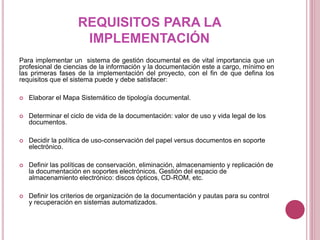 REQUISITOS PARA LA
IMPLEMENTACIÓN
Para implementar un sistema de gestión documental es de vital importancia que un
profesional de ciencias de la información y la documentación este a cargo, mínimo en
las primeras fases de la implementación del proyecto, con el fin de que defina los
requisitos que el sistema puede y debe satisfacer:
 Elaborar el Mapa Sistemático de tipología documental.
 Determinar el ciclo de vida de la documentación: valor de uso y vida legal de los
documentos.
 Decidir la política de uso-conservación del papel versus documentos en soporte
electrónico.
 Definir las políticas de conservación, eliminación, almacenamiento y replicación de
la documentación en soportes electrónicos. Gestión del espacio de
almacenamiento electrónico: discos ópticos, CD-ROM, etc.
 Definir los criterios de organización de la documentación y pautas para su control
y recuperación en sistemas automatizados.
 