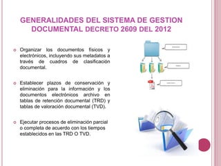 GENERALIDADES DEL SISTEMA DE GESTION
DOCUMENTAL DECRETO 2609 DEL 2012
 Organizar los documentos físicos y
electrónicos, incluyendo sus metadatos a
través de cuadros de clasificación
documental.
 Establecer plazos de conservación y
eliminación para la información y los
documentos electrónicos archivo en
tablas de retención documental (TRD) y
tablas de valoración documental (TVD).
 Ejecutar procesos de eliminación parcial
o completa de acuerdo con los tiempos
establecidos en las TRD O TVD.
 