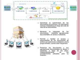  Garantizar la autenticidad de los
documentos de archivos y la información
conexa( metadatos)a lo largo del ciclo de
vida de los documentos .
 Mantener la integridad de los
documentos mediante agrupaciones
documentales, en series o subseries.
 Permitir y facilitar el acceso y
disponibilidad de los documentos de
archivo por parte de la ciudadanía y de la
propia entidad, cuando sean requeridos.
 Preservar los documentos y sus
agrupaciones documentales en series o
subseries, a largo de los plazo,
independientemente de los
procedimientos utilizados para su
creación .
 