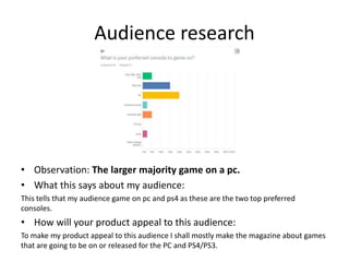 Audience research
• Observation: The larger majority game on a pc.
• What this says about my audience:
This tells that my audience game on pc and ps4 as these are the two top preferred
consoles.
• How will your product appeal to this audience:
To make my product appeal to this audience I shall mostly make the magazine about games
that are going to be on or released for the PC and PS4/PS3.
 